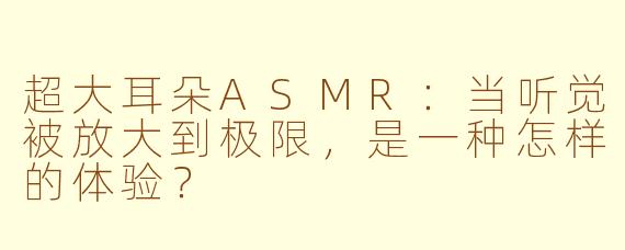超大耳朵ASMR:当听觉被放大到极限,是一种怎样的体验?