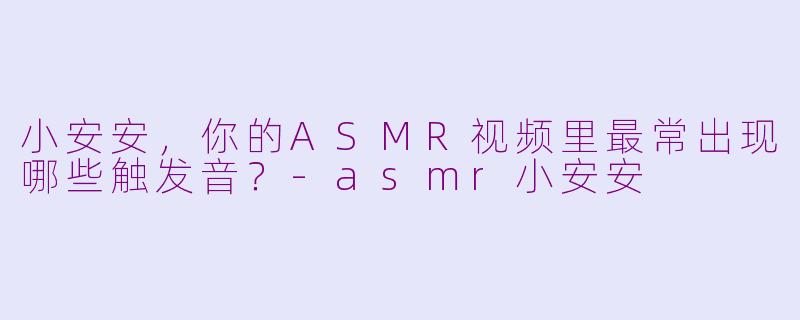 小安安，你的ASMR视频里最常出现哪些触发音？-asmr小安安