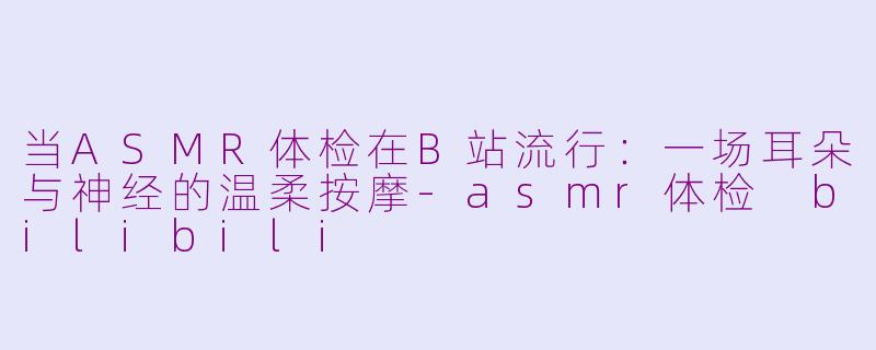 当ASMR体检在B站流行:一场耳朵与神经的温柔按摩-asmr体检 bilibili