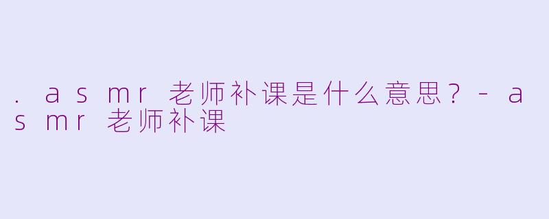 .asmr老师补课是什么意思？-asmr老师补课
