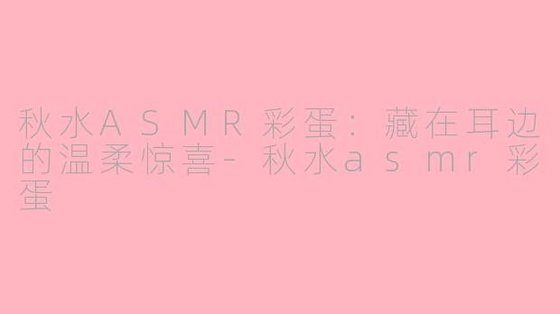 秋水ASMR彩蛋:藏在耳边的温柔惊喜-秋水asmr彩蛋