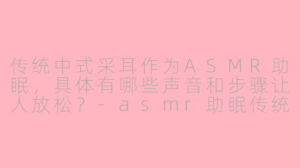 传统中式采耳作为ASMR助眠,具体有哪些声音和步骤让人放松?-asmr助眠传统中式采耳