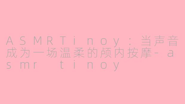 ASMRTinoy:当声音成为一场温柔的颅内按摩-asmr tinoy