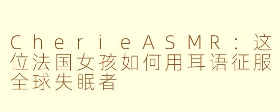 CherieASMR:这位法国女孩如何用耳语征服全球失眠者