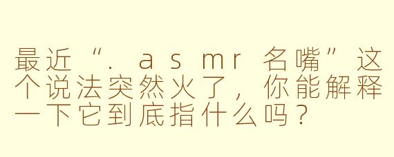 最近“.asmr名嘴”这个说法突然火了，你能解释一下它到底指什么吗？