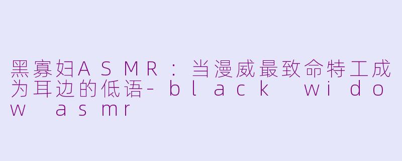 黑寡妇ASMR:当漫威最致命特工成为耳边的低语-black widow asmr