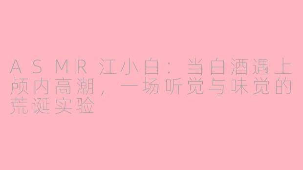 ASMR江小白:当白酒遇上颅内高潮,一场听觉与味觉的荒诞实验