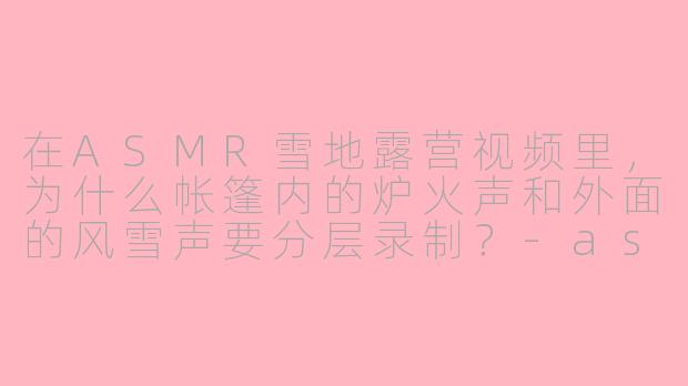 在ASMR雪地露营视频里，为什么帐篷内的炉火声和外面的风雪声要分层录制？-asmr雪地露营