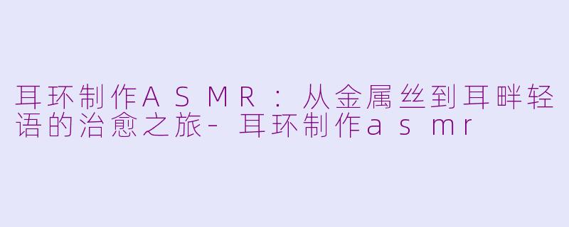 耳环制作ASMR:从金属丝到耳畔轻语的治愈之旅-耳环制作asmr