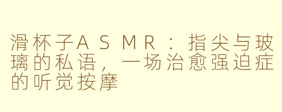 滑杯子ASMR:指尖与玻璃的私语,一场治愈强迫症的听觉按摩