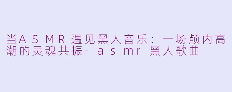 当ASMR遇见黑人音乐:一场颅内高潮的灵魂共振-asmr黑人歌曲