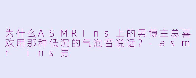为什么ASMRIns上的男博主总喜欢用那种低沉的气泡音说话？-asmr ins男