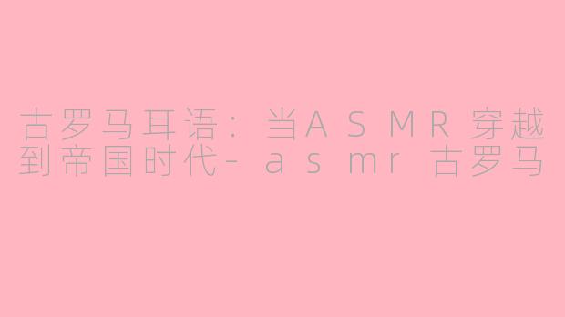 古罗马耳语：当ASMR穿越到帝国时代-asmr古罗马