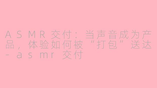 ASMR交付:当声音成为产品,体验如何被“打包”送达-asmr交付