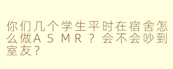 你们几个学生平时在宿舍怎么做ASMR？会不会吵到室友？