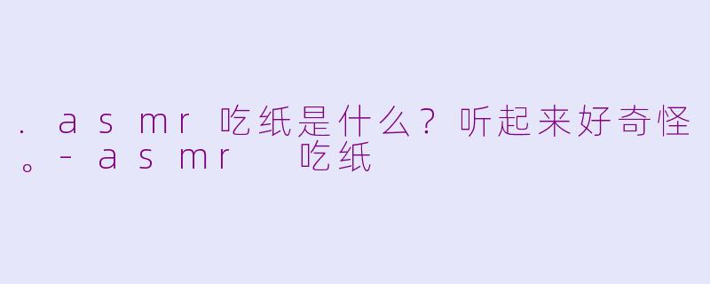 .asmr吃纸是什么？听起来好奇怪。-asmr 吃纸