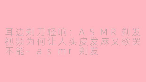 耳边剃刀轻响：ASMR剃发视频为何让人头皮发麻又欲罢不能-asmr剃发