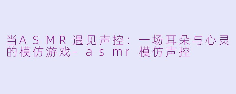 当ASMR遇见声控:一场耳朵与心灵的模仿游戏-asmr模仿声控