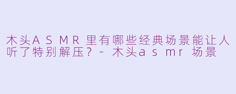 木头ASMR里有哪些经典场景能让人听了特别解压？-木头asmr场景