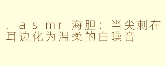 .asmr海胆：当尖刺在耳边化为温柔的白噪音