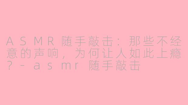 ASMR随手敲击：那些不经意的声响，为何让人如此上瘾？-asmr随手敲击