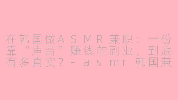 在韩国做ASMR兼职:一份靠“声音”赚钱的副业,到底有多真实?-asmr韩国兼职