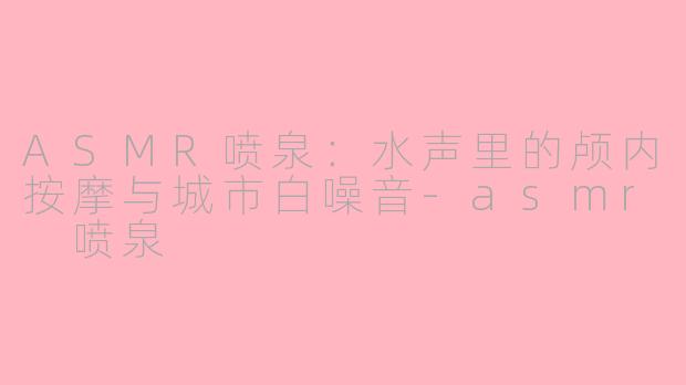 ASMR喷泉：水声里的颅内按摩与城市白噪音-asmr 喷泉