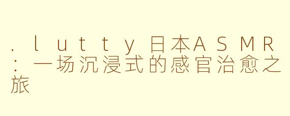 .lutty日本ASMR:一场沉浸式的感官治愈之旅