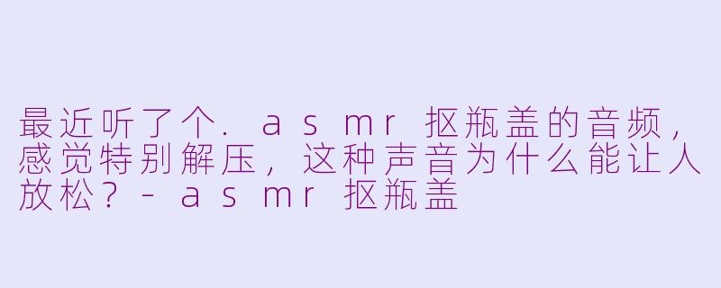 最近听了个.asmr抠瓶盖的音频，感觉特别解压，这种声音为什么能让人放松？-asmr抠瓶盖