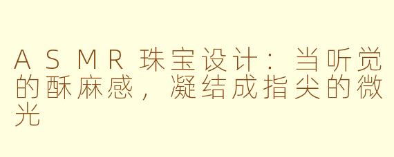 ASMR珠宝设计：当听觉的酥麻感，凝结成指尖的微光