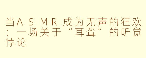 当ASMR成为无声的狂欢:一场关于“耳聋”的听觉悖论