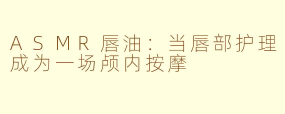 ASMR唇油:当唇部护理成为一场颅内按摩