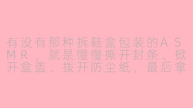 有没有那种拆鞋盒包装的ASMR，就是慢慢撕开封条、掀开盒盖、拨开防尘纸，最后拿出新鞋的那种？-鞋包装asmr
