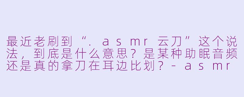 最近老刷到“.asmr云刀”这个说法，到底是什么意思？是某种助眠音频还是真的拿刀在耳边比划？-asmr 云刀