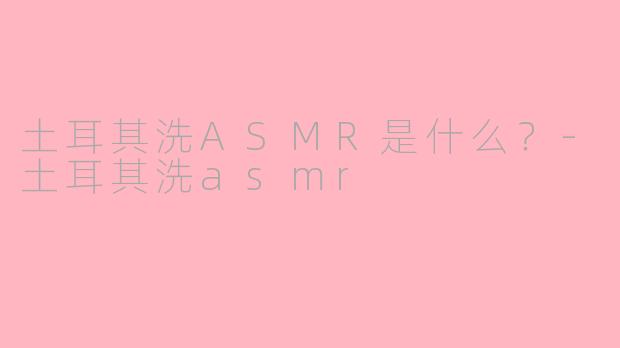 土耳其洗ASMR是什么？-土耳其洗asmr