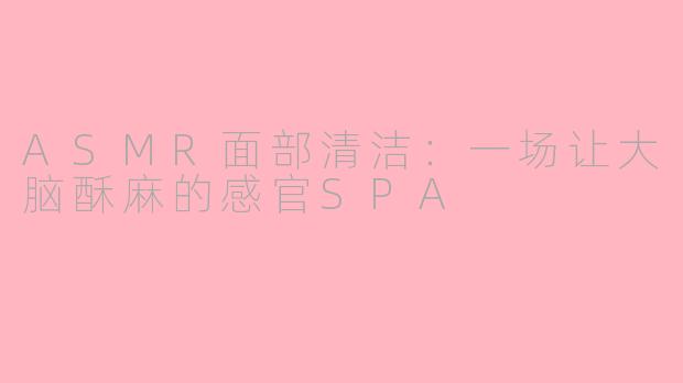 ASMR面部清洁：一场让大脑酥麻的感官SPA