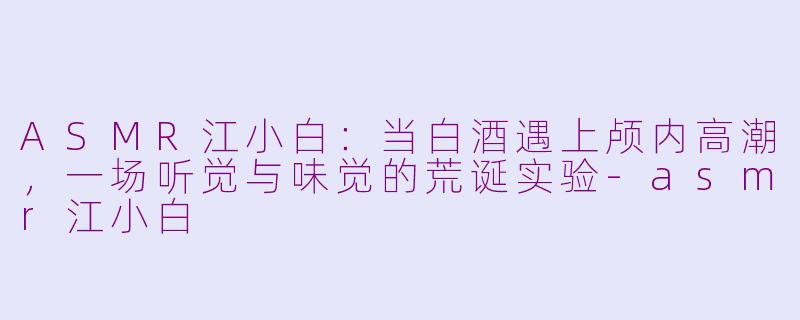 ASMR江小白:当白酒遇上颅内高潮,一场听觉与味觉的荒诞实验-asmr江小白