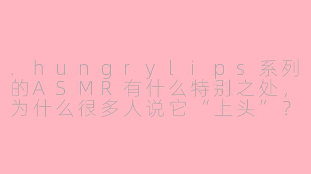 .hungrylips系列的ASMR有什么特别之处,为什么很多人说它“上头”?-hungrylips系列asmr