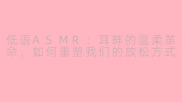 低语ASMR:耳畔的温柔革命,如何重塑我们的放松方式