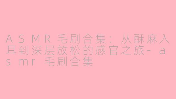 ASMR毛刷合集:从酥麻入耳到深层放松的感官之旅-asmr毛刷合集
