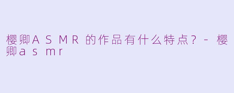 樱卿ASMR的作品有什么特点？-樱卿asmr