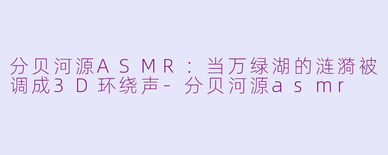 分贝河源ASMR:当万绿湖的涟漪被调成3D环绕声-分贝河源asmr