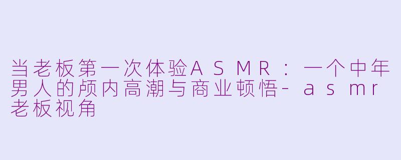 当老板第一次体验ASMR：一个中年男人的颅内高潮与商业顿悟-asmr老板视角