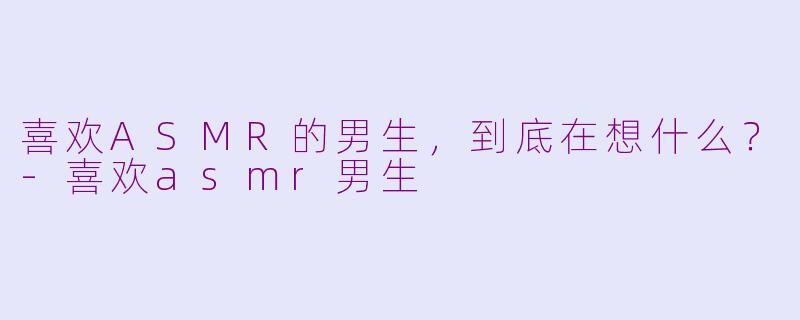 喜欢ASMR的男生,到底在想什么?-喜欢asmr男生