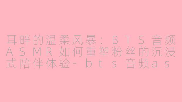 耳畔的温柔风暴:BTS音频ASMR如何重塑粉丝的沉浸式陪伴体验-bts音频asmr