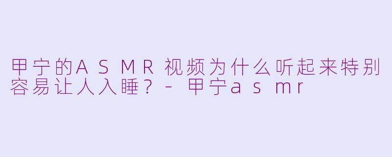 甲宁的ASMR视频为什么听起来特别容易让人入睡？-甲宁asmr