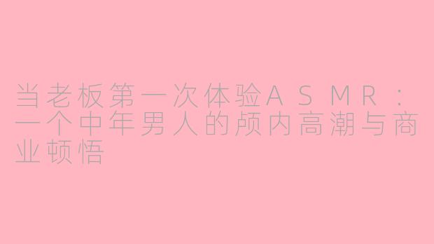 当老板第一次体验ASMR：一个中年男人的颅内高潮与商业顿悟
