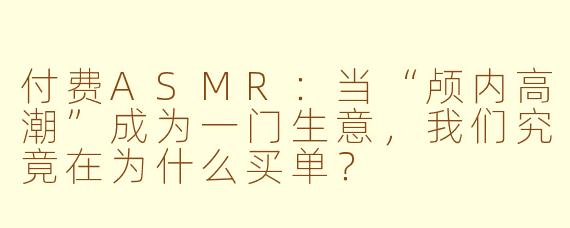 付费ASMR:当“颅内高潮”成为一门生意,我们究竟在为什么买单?