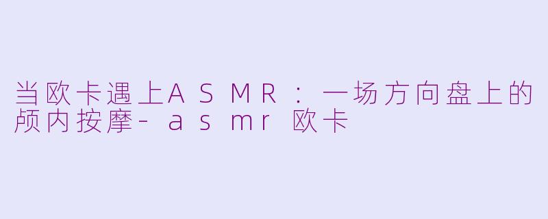 当欧卡遇上ASMR:一场方向盘上的颅内按摩-asmr欧卡