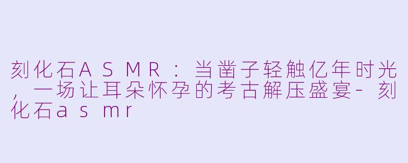 刻化石ASMR：当凿子轻触亿年时光，一场让耳朵怀孕的考古解压盛宴-刻化石asmr